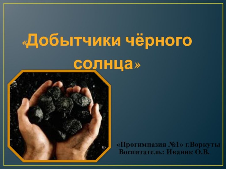 ««Добытчики чёрного солнца»  Воспитатель: Иваник О.В.«Прогимназия №1» г.Воркуты