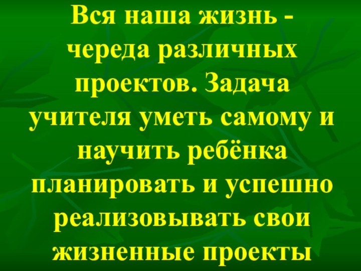 Вся наша жизнь - череда различных проектов. Задача учителя уметь самому и