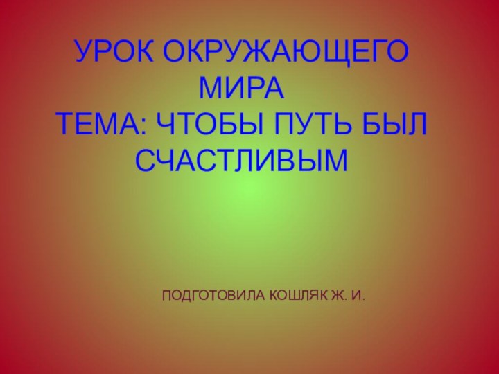 УРОК ОКРУЖАЮЩЕГО МИРА ТЕМА: ЧТОБЫ ПУТЬ БЫЛ СЧАСТЛИВЫМ   ПОДГОТОВИЛА КОШЛЯК Ж. И.