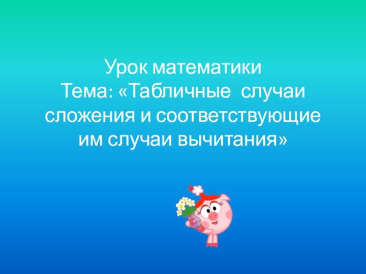 Урок математики Тема: «Табличные случаи сложения и соответствующие им случаи вычитания»