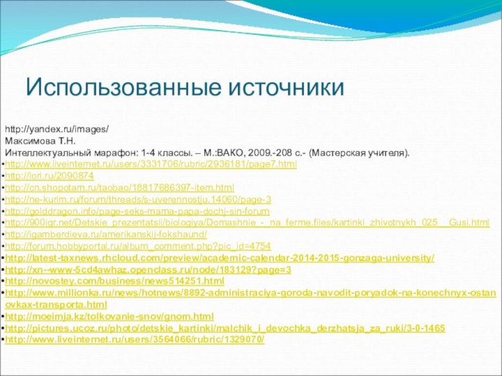 Использованные источникиhttp://yandex.ru/images/Максимова Т.Н.Интеллектуальный марафон: 1-4 классы. – М.:ВАКО, 2009.-208 с.- (Мастерская учителя).http://www.liveinternet.ru/users/3331706/rubric/2936181/page7.htmlhttp://lori.ru/2090874http://cn.shopotam.ru/taobao/18817686397-item.htmlhttp://ne-kurim.ru/forum/threads/s-uverennostju.14060/page-3http://golddragon.info/page-seks-mama-papa-dochj-sin-forumhttp:///Detskie_prezentatsii/biologiya/Domashnie_-_na_ferme.files/kartinki_zhivotnykh_025__Gusi.htmlhttp://igamberdieva.ru/amerikanskij-fokshaund/http://forum.hobbyportal.ru/album_comment.php?pic_id=4754http://latest-taxnews.rhcloud.com/preview/academic-calendar-2014-2015-gonzaga-university/http://xn--www-5cd4awhaz.openclass.ru/node/183129?page=3http://novostey.com/business/news514251.htmlhttp://www.millionka.ru/news/hotnews/8892-administraciya-goroda-navodit-poryadok-na-konechnyx-ostanovkax-transporta.htmlhttp://moeimja.kz/tolkovanie-snov/gnom.htmlhttp://pictures.ucoz.ru/photo/detskie_kartinki/malchik_i_devochka_derzhatsja_za_ruki/3-0-1465http://www.liveinternet.ru/users/3564066/rubric/1329070/