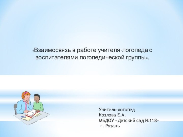 «Взаимосвязь в работе учителя-логопеда с воспитателями логопедической группы».Учитель-логопедКозлова Е.А.МБДОУ «Детский сад №118» г. Рязань