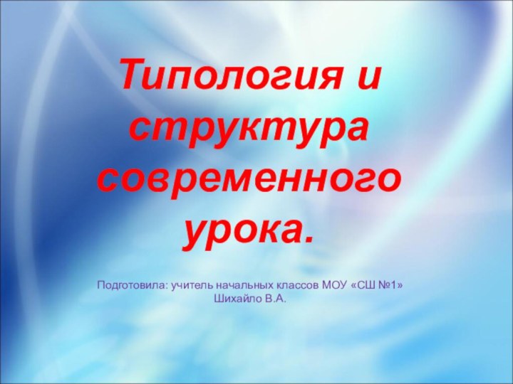 Типология и структура современного урока.Подготовила: учитель начальных классов МОУ «СШ №1»Шихайло В.А.