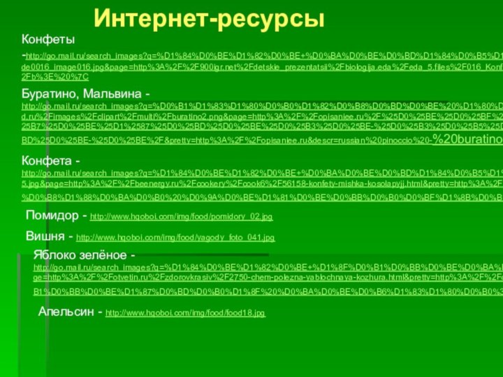 Конфеты -http://go.mail.ru/search_images?q=%D1%84%D0%BE%D1%82%D0%BE+%D0%BA%D0%BE%D0%BD%D1%84%D0%B5%D1%82%D0%B0#w=940&h=627&s=33510&pic=http%3A%2F%2F%2Fdetskie_prezentatsii%2Fbiologija.eda%2Feda_5.files%2Fslide0016_image016.jpg&page=http%3A%2F%2F%2Fdetskie_prezentatsii%2Fbiologija.eda%2Feda_5.files%2F016_Konfety.html&pretty=http%3A%2F%2F&descr=%3Cb%3E%D0%9A%D0%BE%D0%BD%D1%84%D0%B5%D1%82%D1%8B%3C%2Fb%3E%20%7C Буратино, Мальвина - http://go.mail.ru/search_images?q=%D0%B1%D1%83%D1%80%D0%B0%D1%82%D0%B8%D0%BD%D0%BE%20%D1%80%D0%B8%D1%81%D1%83%D0%BD%D0%BE%D0%BA&fr=web&rch=l&jsa=1#w=1672&h=1134&s=657104&pic=http%3A%2F%2Fjabx.narod.ru%2Fimages%2Fclipart%2Fmulti%2Fburatino2.png&page=http%3A%2F%2Fopisaniee.ru%2F%25D0%25BE%25D0%25BF%25D0%25B8%25D1%2581%25D0%25B0%25D0%25BD%25D0%25B8%25D0%25B5-%25D1%2581%25D0%25BA%25D0%25B0%25D0%25B7%25D0%25BE%25D1%2587%25D0%25BD%25D0%25BE%25D0%25B3%25D0%25BE-%25D0%25B3%25D0%25B5%25D1%2580%25D0%25BE%25D1%258F-%25D0%25B1%25D1%2583%25D1%2580%25D0%25B0%25D1%2582%25D0%25B8%25D0%25BD%25D0%25BE-%25D0%25BE%2F&pretty=http%3A%2F%2Fopisaniee.ru&descr=russian%20pinoccio%20-%20buratino%20%7C Конфета - http://go.mail.ru/search_images?q=%D1%84%D0%BE%D1%82%D0%BE+%D0%BA%D0%BE%D0%BD%D1%84%D0%B5%D1%82%D0%B0#w=312&h=327&s=15483&pic=http%3A%2F%2Fwww.beenergy.ru%2Fuploads%2Fposts%2F2010-01%2F1264329503_3325.jpg&page=http%3A%2F%2Fbeenergy.ru%2Fcookery%2Fcook6%2F56158-konfety-mishka-kosolapyjj.html&pretty=http%3A%2F%2Fbeenergy.ru&descr=%3Cb%3E%D0%9A%D0%BE%D0%BD%D1%84%D0%B5%D1%82%D1%8B%3C%2Fb%3E%20%22%D0%9C%D0%B8%D1%88%D0%BA%D0%B0%20%D0%9A%D0%BE%D1%81%D0%BE%D0%BB%D0%B0%D0%BF%D1%8B%D0%B9%22%20%7C Помидор - http://www.hqoboi.com/img/food/pomidory_02.jpg