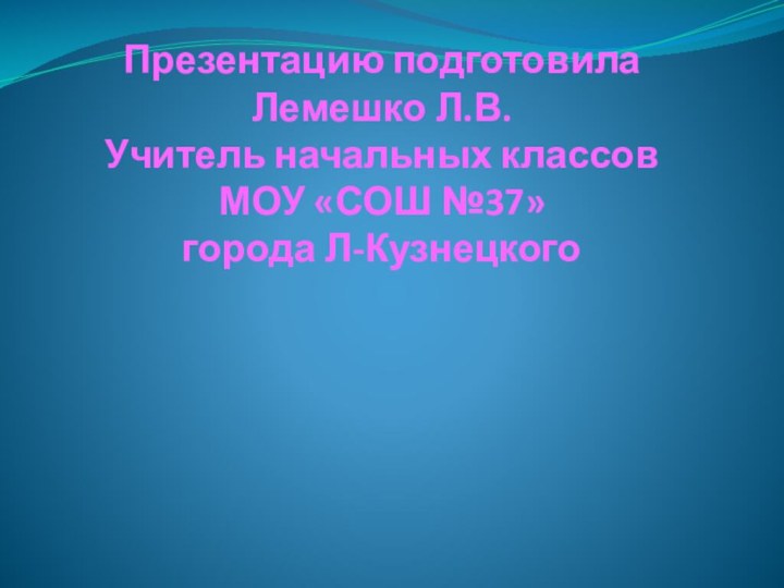 Презентацию подготовила  Лемешко Л.В. Учитель начальных классов МОУ «СОШ №37» города Л-Кузнецкого