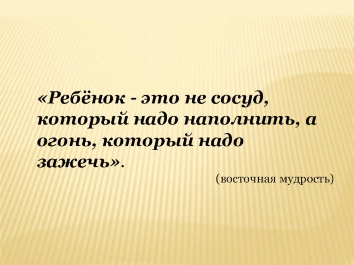 «Ребёнок - это не сосуд, который надо наполнить, а огонь, который надо зажечь». (восточная мудрость)