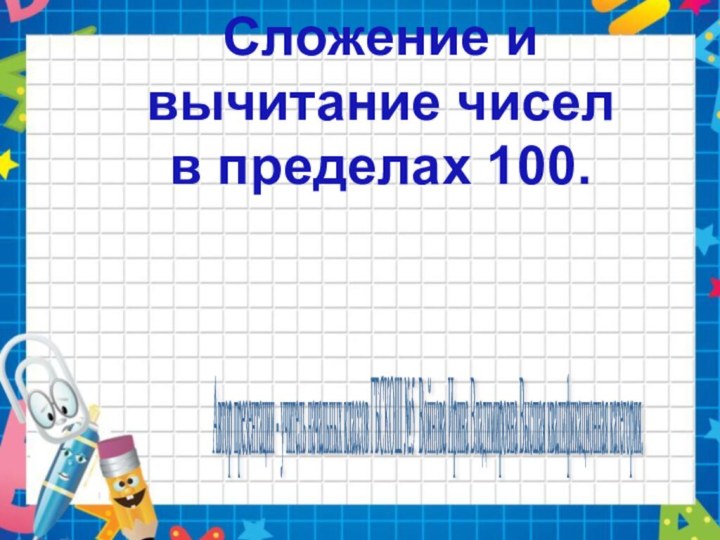 Сложение и вычитание чиселв пределах 100.Автор презентации - учитель начальных классов ГБСКОШ