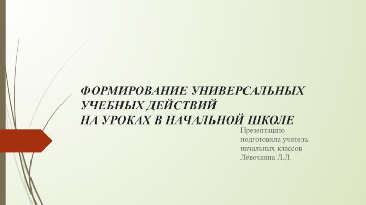 ФОРМИРОВАНИЕ УНИВЕРСАЛЬНЫХ УЧЕБНЫХ ДЕЙСТВИЙ НА УРОКАХ В НАЧАЛЬНОЙ ШКОЛЕ Презентацию подготовила учитель начальных классов Лёвочкина Л.Л.