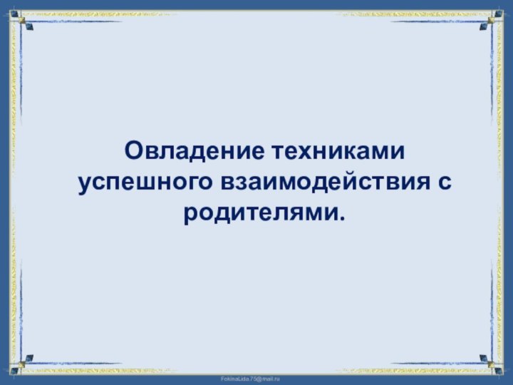 Овладение техниками успешного взаимодействия с родителями.