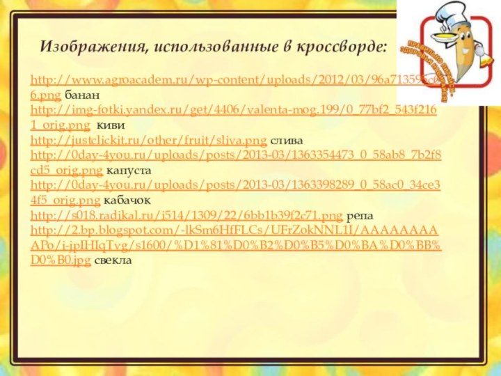 http://www.agroacadem.ru/wp-content/uploads/2012/03/96a713595c66.png бананhttp://img-fotki.yandex.ru/get/4406/valenta-mog.199/0_77bf2_543f2161_orig.png кивиhttp://justclickit.ru/other/fruit/sliva.png сливаhttp://0day-4you.ru/uploads/posts/2013-03/1363354473_0_58ab8_7b2f8cd5_orig.png капустаhttp://0day-4you.ru/uploads/posts/2013-03/1363398289_0_58ac0_34ce34f5_orig.png кабачокhttp://s018.radikal.ru/i514/1309/22/6bb1b39f2c71.png репаhttp://2.bp.blogspot.com/-lkSm6HfFLCs/UFrZokNNL1I/AAAAAAAAAPo/i-jpIHIqTvg/s1600/%D1%81%D0%B2%D0%B5%D0%BA%D0%BB%D0%B0.jpg свекла Изображения, использованные в кроссворде: