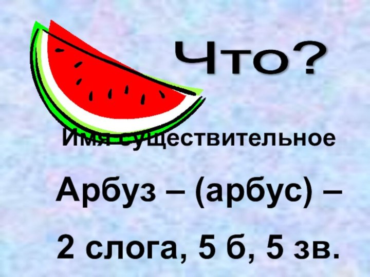 Что? Имя существительноеАрбуз – (арбус) – 2 слога, 5 б, 5 зв.