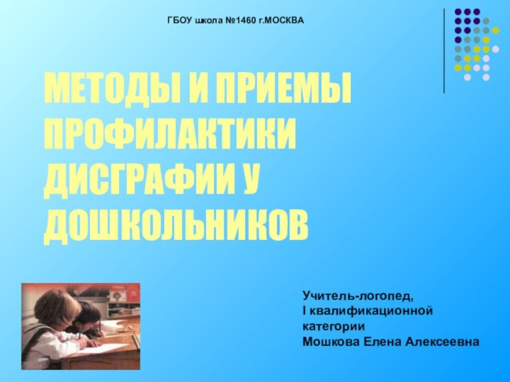 Учитель-логопед, I квалификационной категорииМошкова Елена АлексеевнаГБОУ школа №1460 г.МОСКВА МЕТОДЫ И ПРИЕМЫ ПРОФИЛАКТИКИ ДИСГРАФИИ У ДОШКОЛЬНИКОВ