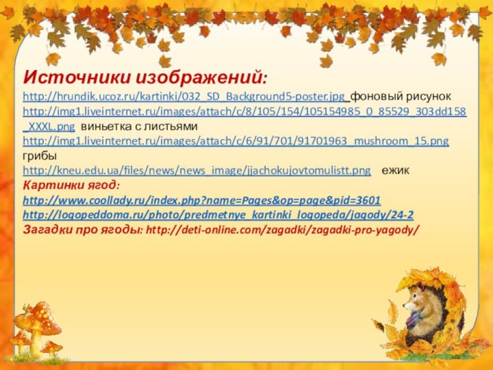 Источники изображений:http://hrundik.ucoz.ru/kartinki/032_SD_Background5-poster.jpg фоновый рисунокhttp://img1.liveinternet.ru/images/attach/c/8/105/154/105154985_0_85529_303dd158_XXXL.png виньетка с листьямиhttp://img1.liveinternet.ru/images/attach/c/6/91/701/91701963_mushroom_15.png грибыhttp://kneu.edu.ua/files/news/news_image/jjachokujovtomulistt.png  ежикКартинки ягод: http://www.coollady.ru/index.php?name=Pages&op=page&pid=3601http://logopeddoma.ru/photo/predmetnye_kartinki_logopeda/jagody/24-2Загадки про ягоды: http://deti-online.com/zagadki/zagadki-pro-yagody/