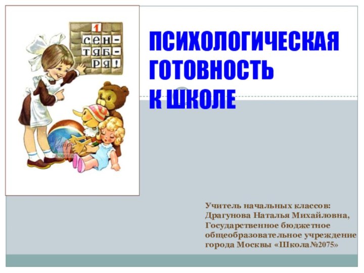 ПСИХОЛОГИЧЕСКАЯ ГОТОВНОСТЬ К ШКОЛЕУчитель начальных классов:Драгунова Наталья Михайловна,Государственное бюджетное общеобразовательное учреждение города Москвы «Школа№2075»