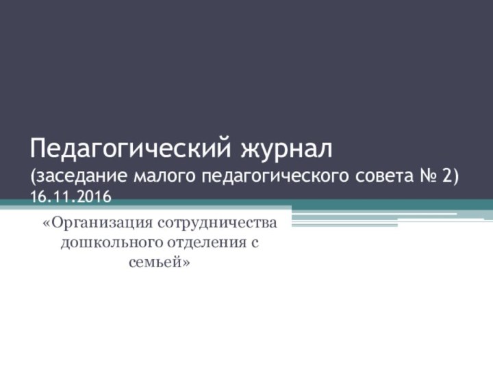 Педагогический журнал (заседание малого педагогического совета № 2) 16.11.2016«Организация сотрудничества дошкольного отделения с семьей»