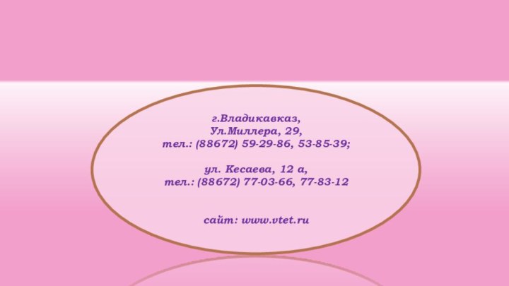 г.Владикавказ,Ул.Миллера, 29,тел.: (88672) 59-29-86, 53-85-39;ул. Кесаева, 12 а,тел.: (88672) 77-03-66, 77-83-12сайт: www.vtet.ru