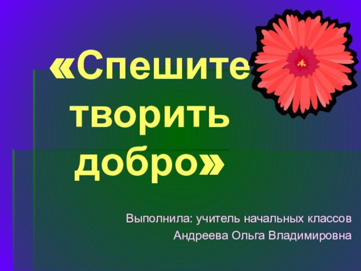 «Спешите творить  добро»Выполнила: учитель начальных классовАндреева Ольга Владимировна