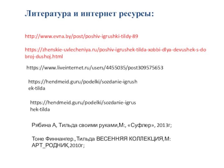 Литература и интернет ресурсы:       http://www.evna.by/post/poshiv-igrushki-tildy-89  https://zhenskie-uvlecheniya.ru/poshiv-igrushek-tilda-xobbi-dlya-devushek-s-dobroj-dushoj.htmlhttps://www.liveinternet.ru/users/4455035/post309575653https://hendmeid.guru/podelki/sozdanie-igrushek-tildahttps://hendmeid.guru/podelki/sozdanie-igrushek-tildaРябина А,