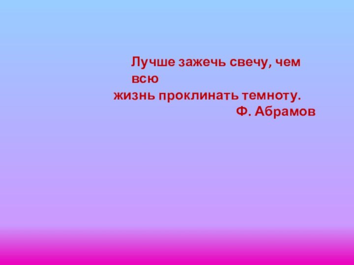 Лучше зажечь свечу, чем всю жизнь проклинать темноту.Ф. Абрамов