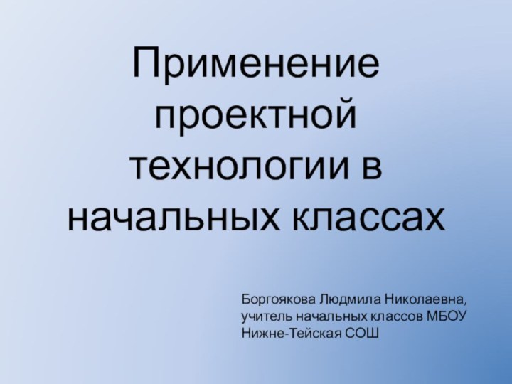 Применение проектной технологии в начальных классахБоргоякова Людмила Николаевна, учитель начальных классов МБОУ Нижне-Тейская СОШ