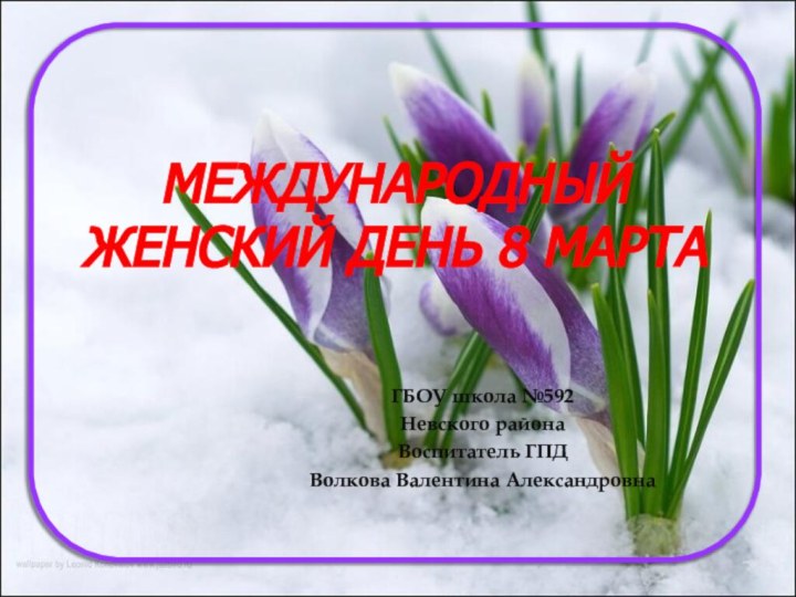 Международный женский день 8 мартаГБОУ школа №592Невского районаВоспитатель ГПД Волкова Валентина Александровна