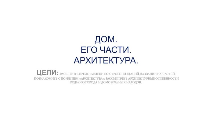 ДОМ.  ЕГО ЧАСТИ. АРХИТЕКТУРА.ЦЕЛИ: РАСШИРИТЬ ПРЕДСТАВЛЕНИЯ О СТРОЕНИИ ЗДАНИЙ,НАЗВАНИИ ИХ ЧАСТЕЙ;