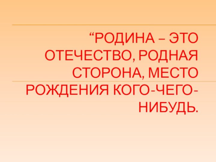 “РОДИНА – ЭТО ОТЕЧЕСТВО, РОДНАЯ СТОРОНА, МЕСТО РОЖДЕНИЯ КОГО-ЧЕГО-НИБУДЬ.