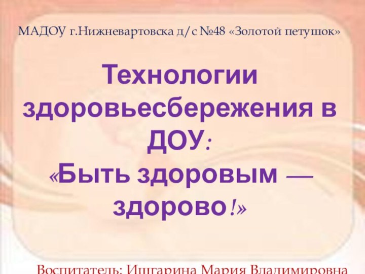 МАДОУ г.Нижневартовска д/с №48 «Золотой петушок»Технологии здоровьесбережения в ДОУ:«Быть здоровым — здорово!»Воспитатель: Ишгарина Мария Владимировна