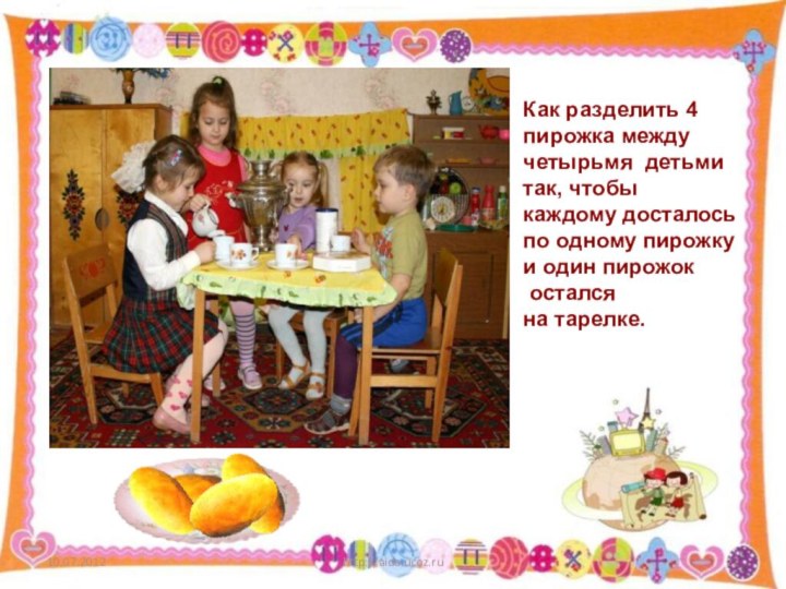 http://aida.ucoz.ruКак разделить 4 пирожка между четырьмя детьмитак, чтобыкаждому досталосьпо одному пирожку и один пирожок осталсяна тарелке.