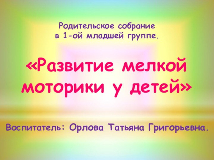 Воспитатель: Орлова Татьяна Григорьевна.«Развитие мелкой моторики у детей»Родительское собрание в 1-ой младшей группе.