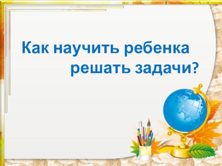 Как научить ребенка       решать задачи?