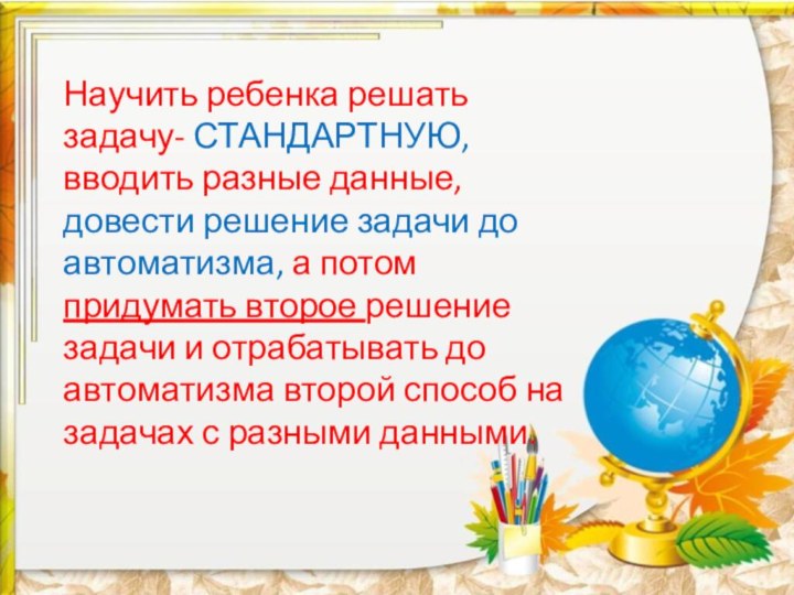 Научить ребенка решать задачу- СТАНДАРТНУЮ, вводить разные данные, довести решение задачи до