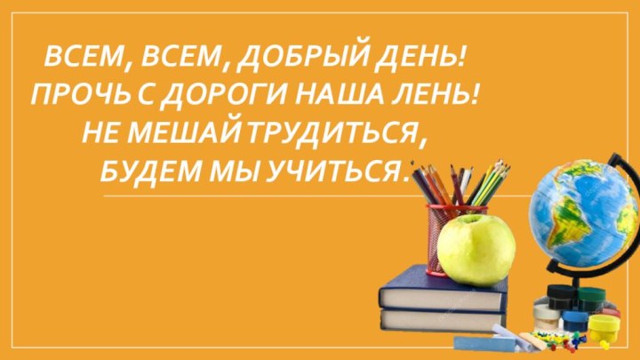 Всем, всем, добрый день! Прочь с дороги наша лень! Не мешай трудиться,  Будем мы учиться.