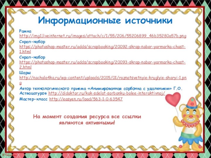 Информационные источникиРамка http://img1.liveinternet.ru/images/attach/c/1/55/206/55206899_46b35280a57b.png Скрап-набор https://photoshop-master.ru/adds/scrapbooking/20092-skrap-nabor-yarmarka-chast-1.html Скрап-набор https://photoshop-master.ru/adds/scrapbooking/20093-skrap-nabor-yarmarka-chast-2.html Шары http://nachalo4ka.ru/wp-content/uploads/2015/01/raznotsvetnyie-kruglyie-sharyi-1.pngАвтор технологического приема «Анимированная