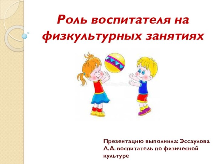 Роль воспитателя на физкультурных занятияхПрезентацию выполнила: Эссаулова Л.А. воспитатель по физической культуре