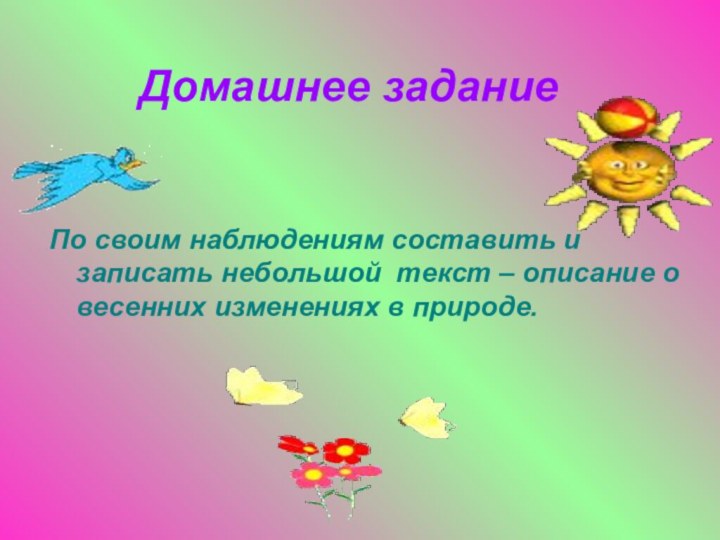 Домашнее заданиеПо своим наблюдениям составить и записать небольшой текст – описание о весенних изменениях в природе.