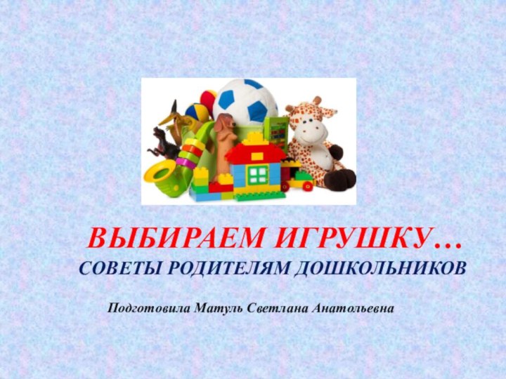 Выбираем ИГРУШКУ… СОВЕТЫ РОДИТЕЛЯМ ДОШКОЛЬНИКОВПодготовила Матуль Светлана Анатольевна