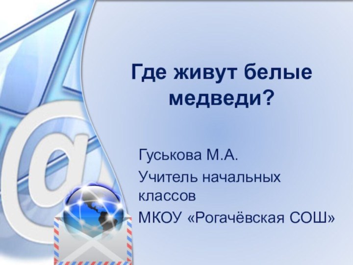 Где живут белые медведи?Гуськова М.А.Учитель начальных классовМКОУ «Рогачёвская СОШ»