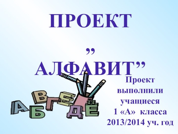 Проект выполнили учащиеся 1 «А» класса2013/2014 уч. годПРОЕКТ,,АЛФАВИТ’’