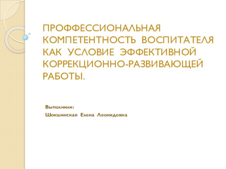 ПРОФФЕССИОНАЛЬНАЯ КОМПЕТЕНТНОСТЬ ВОСПИТАТЕЛЯ КАК УСЛОВИЕ ЭФФЕКТИВНОЙ КОРРЕКЦИОННО-РАЗВИВАЮЩЕЙ РАБОТЫ.Выполнили:Шокшинская Елена Леонидовна