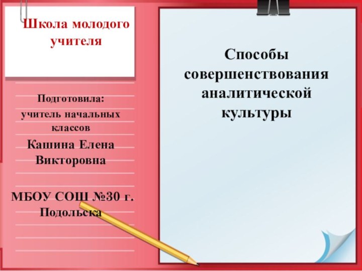 Школа молодого учителяПодготовила:учитель начальных классов Кашина Елена ВикторовнаМБОУ СОШ №30 г.ПодольскаСпособы совершенствования аналитической культуры