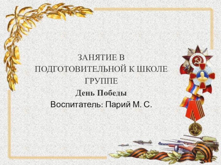 ЗАНЯТИЕ В ПОДГОТОВИТЕЛЬНОЙ К ШКОЛЕ ГРУППЕ День Победы Воспитатель: Парий М. С.