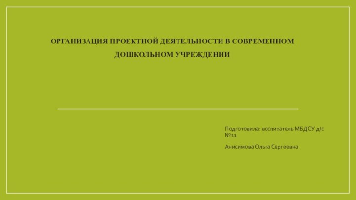 Организация проектной деятельности в современном дошкольном учрежденииПодготовила: воспитатель МБДОУ д/с №11Анисимова Ольга Сергеевна