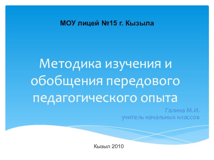 Методика изучения и обобщения передового педагогического опытаГалина М.И. учитель начальных классовКызыл 2010МОУ лицей №15 г. Кызыла