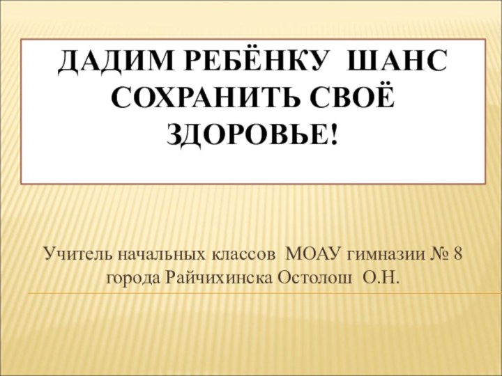 ДАДИМ РЕБЁНКУ ШАНС СОХРАНИТЬ СВОЁ ЗДОРОВЬЕ!Учитель начальных классов МОАУ гимназии № 8 города Райчихинска Остолош О.Н.