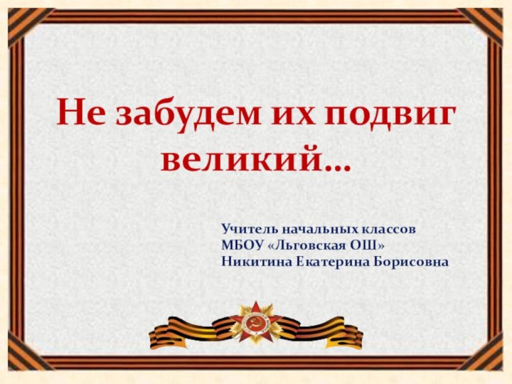 Не забудем их подвиг великий…Учитель начальных классовМБОУ «Льговская ОШ»Никитина Екатерина Борисовна