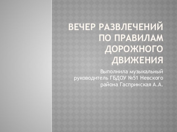 Вечер развлечений по правилам дорожного движенияВыполнила музыкальный руководитель ГБДОУ №51 Невского района Гаспринская А.А.