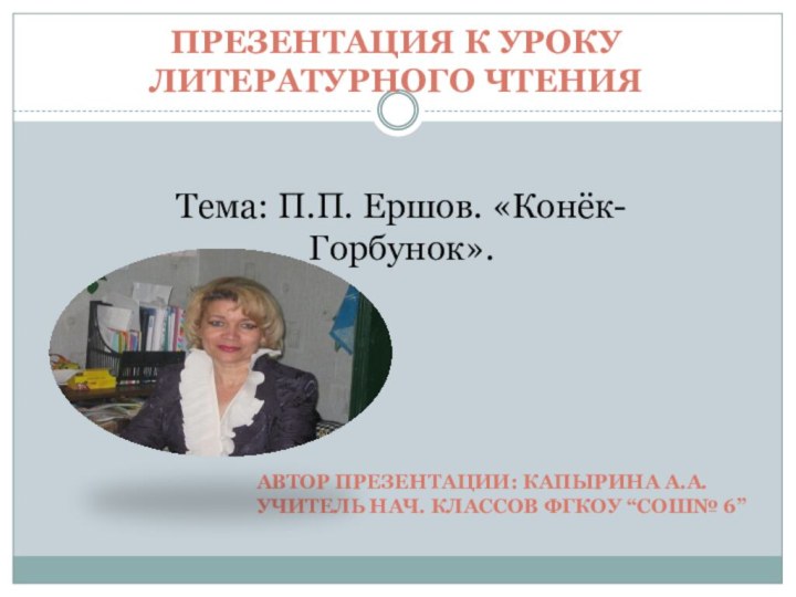 Презентация к уроку Литературного чтенияТема: П.П. Ершов. «Конёк-Горбунок».Автор презентации: Капырина А.А.Учитель нач. классов ФГКОУ “сош№ 6”