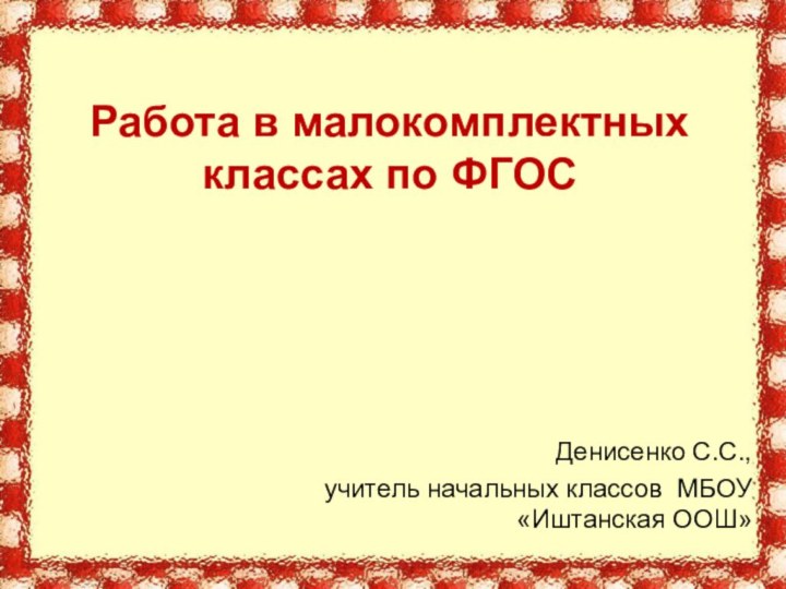 Работа в малокомплектных классах по ФГОС Денисенко С.С.,учитель начальных классов МБОУ «Иштанская ООШ»