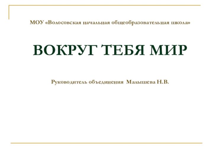 МОУ «Волосовская начальная общеобразовательная школа»   ВОКРУГ ТЕБЯ МИР  Руководитель объединения Малышева Н.В.